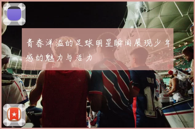 青春洋溢的足球明星瞬间展现少年感的魅力与活力