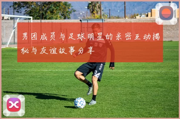男团成员与足球明星的亲密互动揭秘与友谊故事分享