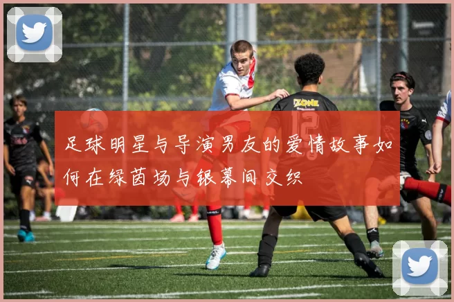 足球明星与导演男友的爱情故事如何在绿茵场与银幕间交织