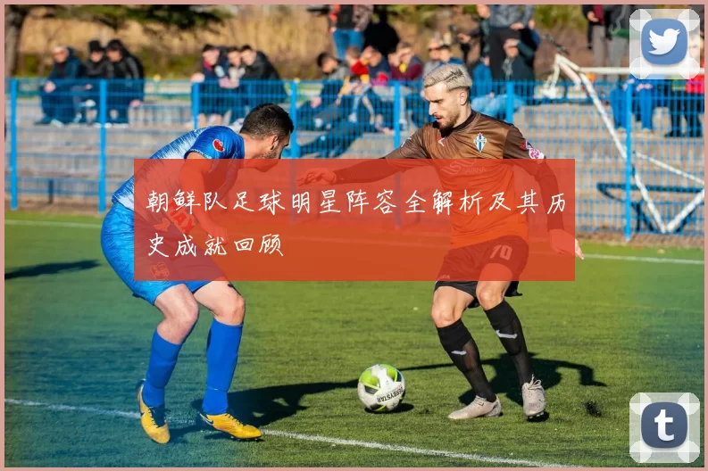 朝鲜队足球明星阵容全解析及其历史成就回顾