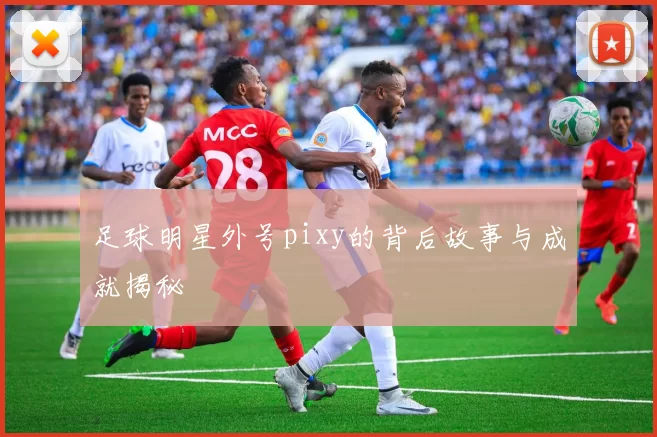 足球明星外号pixy的背后故事与成就揭秘
