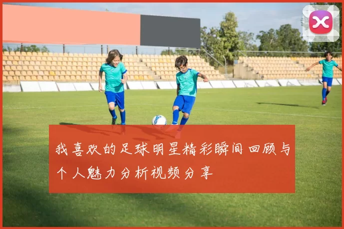 我喜欢的足球明星精彩瞬间回顾与个人魅力分析视频分享