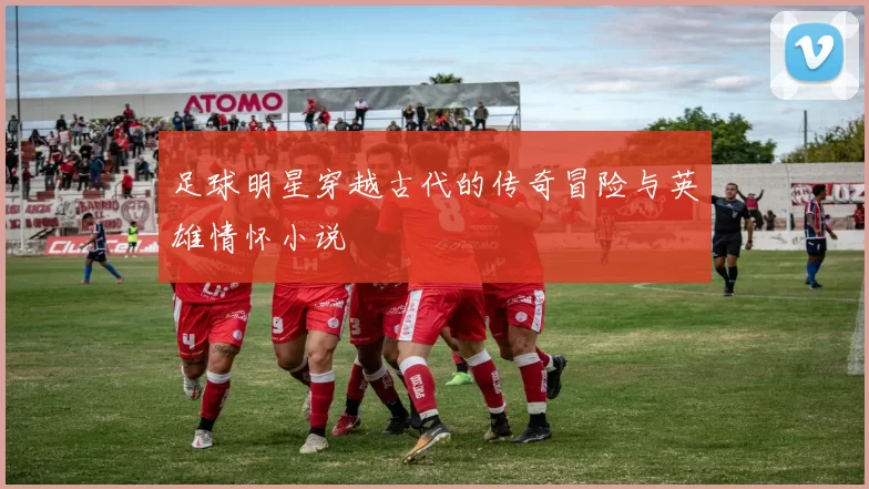足球明星穿越古代的传奇冒险与英雄情怀小说