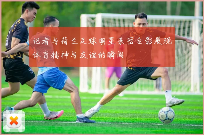 记者与荷兰足球明星亲密合影展现体育精神与友谊的瞬间