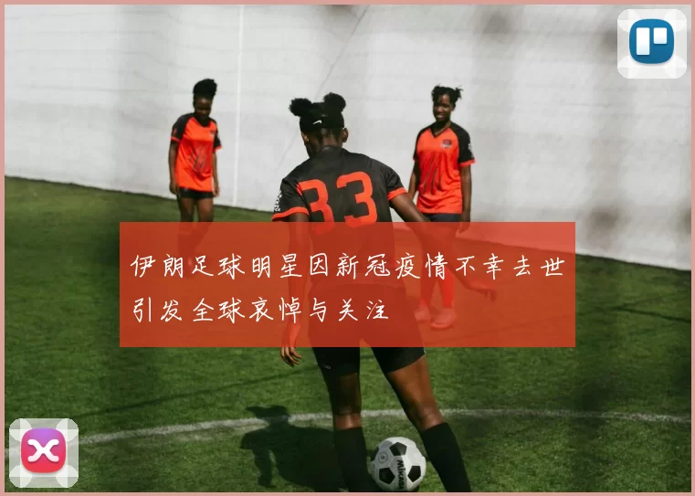 伊朗足球明星因新冠疫情不幸去世引发全球哀悼与关注