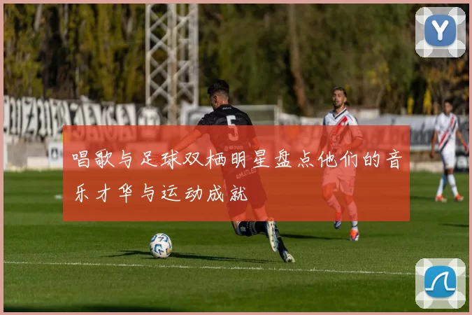唱歌与足球双栖明星盘点他们的音乐才华与运动成就