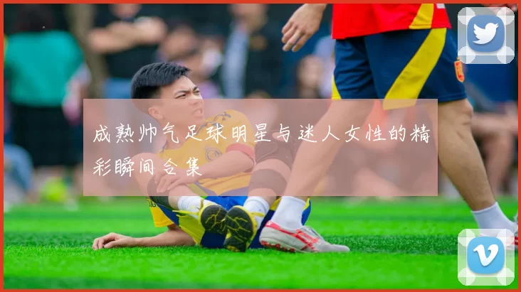 成熟帅气足球明星与迷人女性的精彩瞬间合集