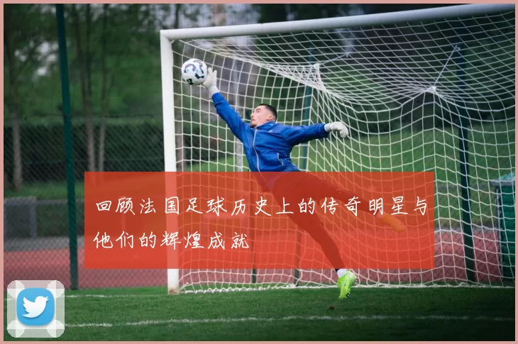 回顾法国足球历史上的传奇明星与他们的辉煌成就