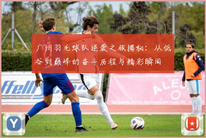 广州羽毛球队逆袭之旅揭秘：从低谷到巅峰的奋斗历程与精彩瞬间