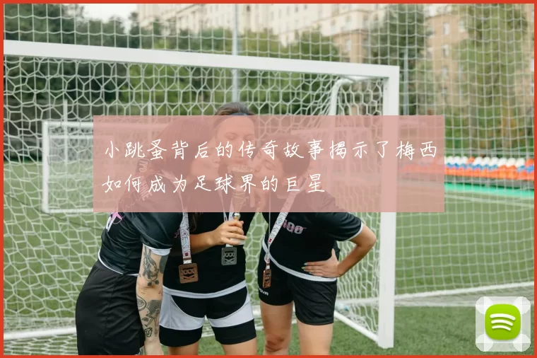 小跳蚤背后的传奇故事揭示了梅西如何成为足球界的巨星