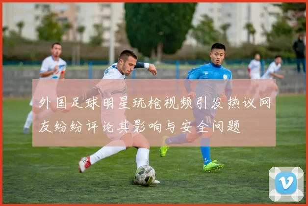 外国足球明星玩枪视频引发热议网友纷纷评论其影响与安全问题