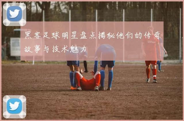 黑客足球明星盘点揭秘他们的传奇故事与技术魅力