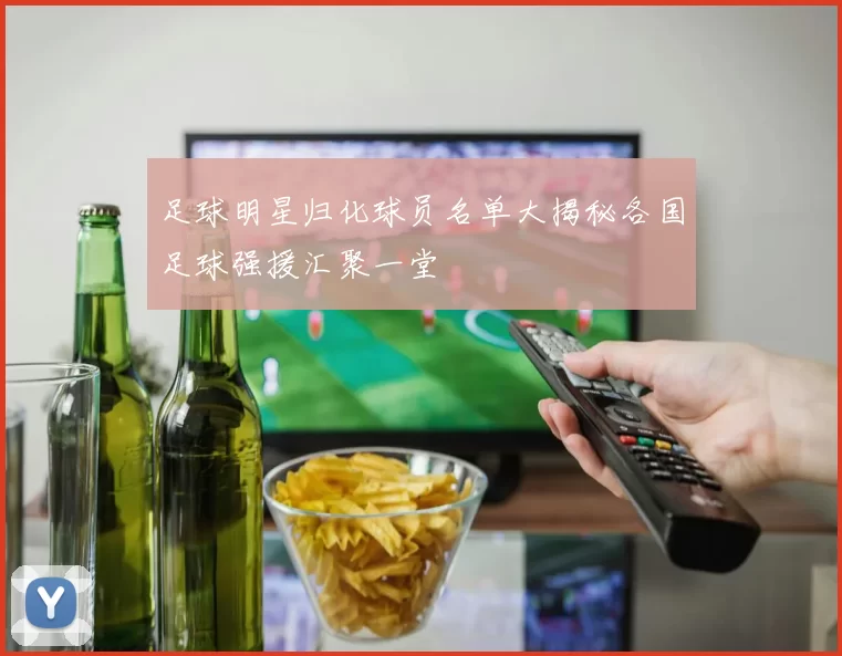 足球明星归化球员名单大揭秘各国足球强援汇聚一堂