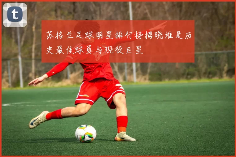 苏格兰足球明星排行榜揭晓谁是历史最佳球员与现役巨星
