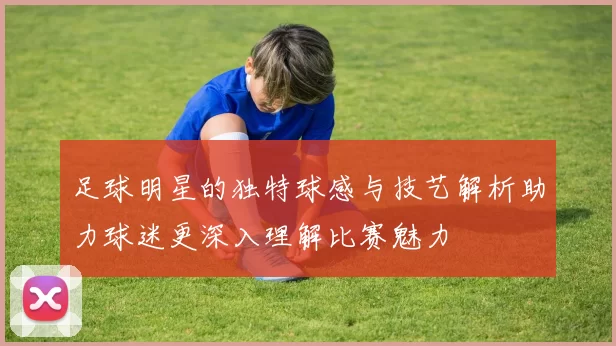 足球明星的独特球感与技艺解析助力球迷更深入理解比赛魅力