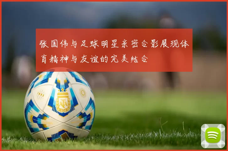 张国伟与足球明星亲密合影展现体育精神与友谊的完美结合