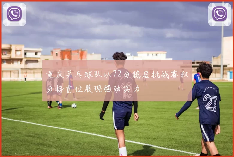 重庆乒乓球队以72分稳居挑战赛积分榜首位展现强劲实力