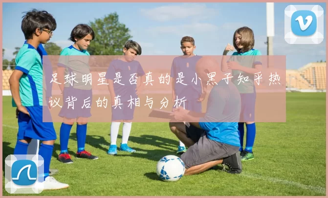 足球明星是否真的是小黑子知乎热议背后的真相与分析