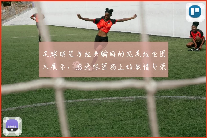 足球明星与经典瞬间的完美结合图文展示，感受绿茵场上的激情与荣耀