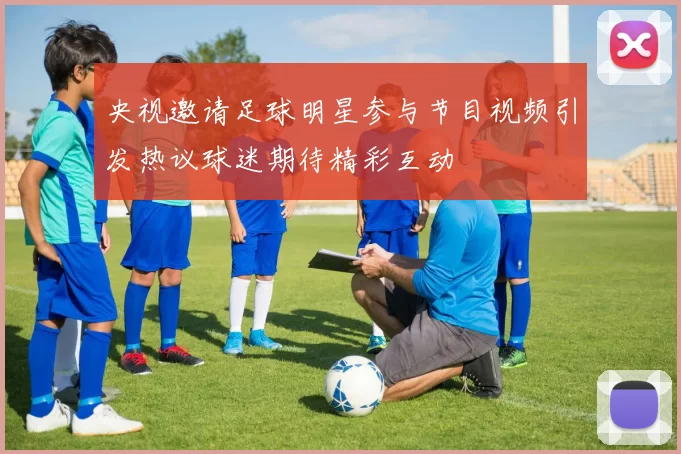 央视邀请足球明星参与节目视频引发热议球迷期待精彩互动