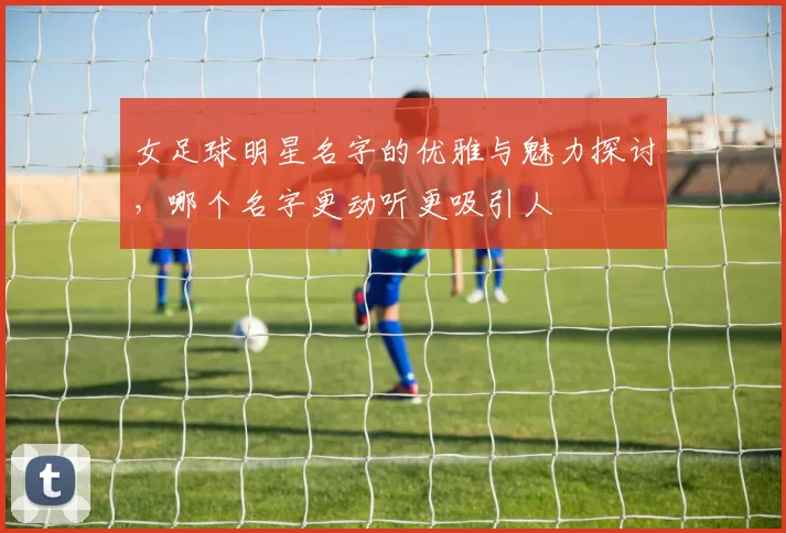 女足球明星名字的优雅与魅力探讨，哪个名字更动听更吸引人