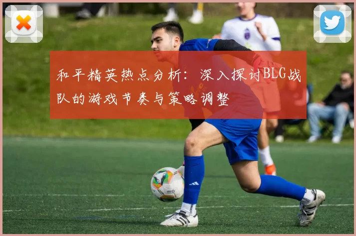 和平精英热点分析：深入探讨BLG战队的游戏节奏与策略调整