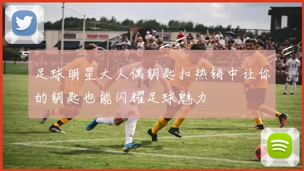 足球明星大人偶钥匙扣热销中让你的钥匙也能闪耀足球魅力