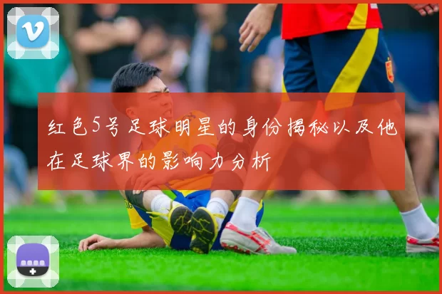 红色5号足球明星的身份揭秘以及他在足球界的影响力分析