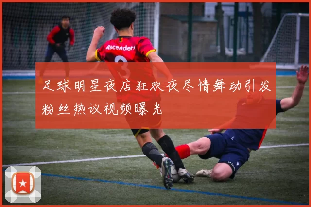 足球明星夜店狂欢夜尽情舞动引发粉丝热议视频曝光
