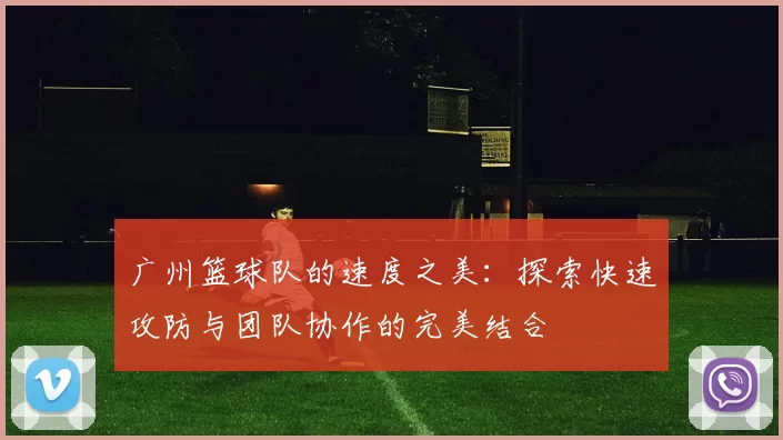 广州篮球队的速度之美：探索快速攻防与团队协作的完美结合