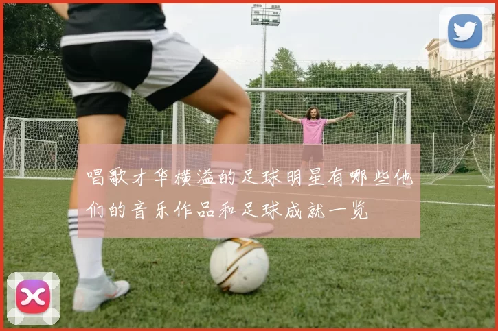 唱歌才华横溢的足球明星有哪些他们的音乐作品和足球成就一览
