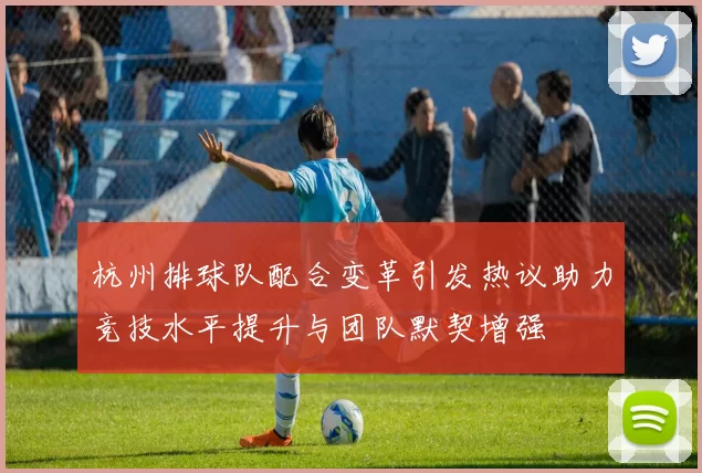 杭州排球队配合变革引发热议助力竞技水平提升与团队默契增强