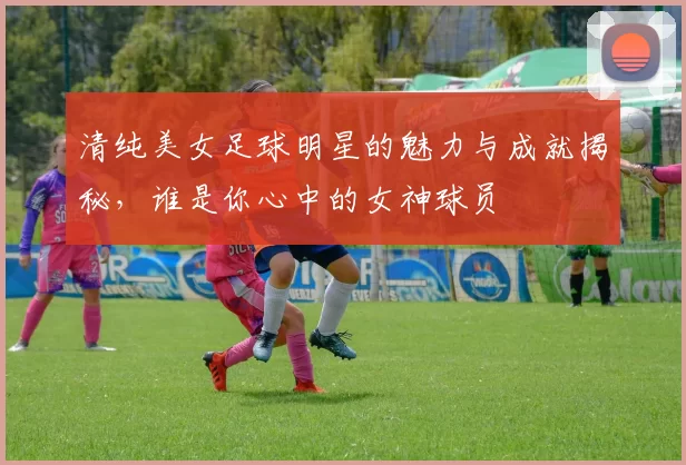 清纯美女足球明星的魅力与成就揭秘，谁是你心中的女神球员