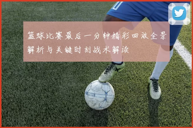 篮球比赛最后一分钟精彩回放全景解析与关键时刻战术解读
