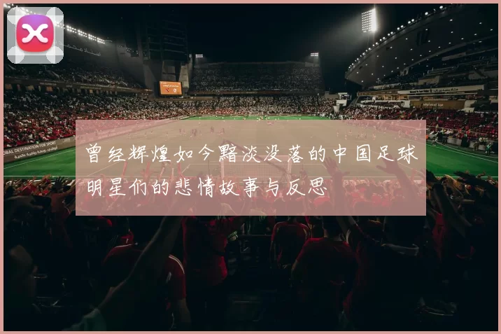 曾经辉煌如今黯淡没落的中国足球明星们的悲情故事与反思