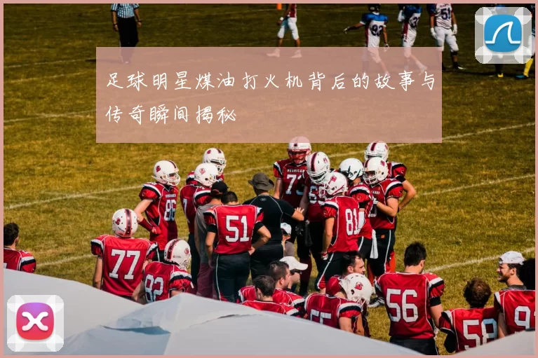 足球明星煤油打火机背后的故事与传奇瞬间揭秘