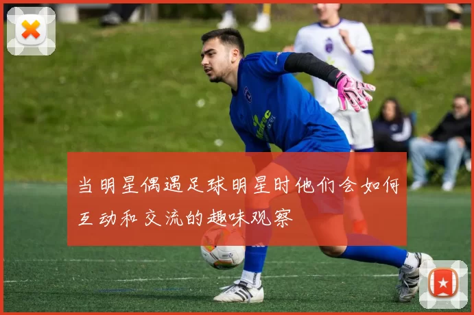 当明星偶遇足球明星时他们会如何互动和交流的趣味观察