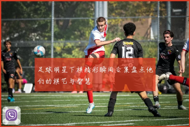 足球明星下棋精彩瞬间合集盘点他们的棋艺与智慧