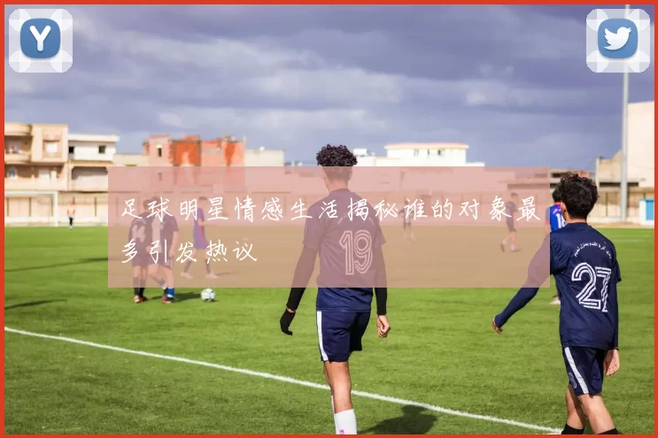 足球明星情感生活揭秘谁的对象最多引发热议