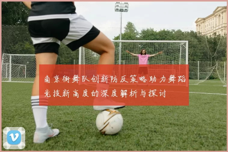 南京街舞队创新防反策略助力舞蹈竞技新高度的深度解析与探讨