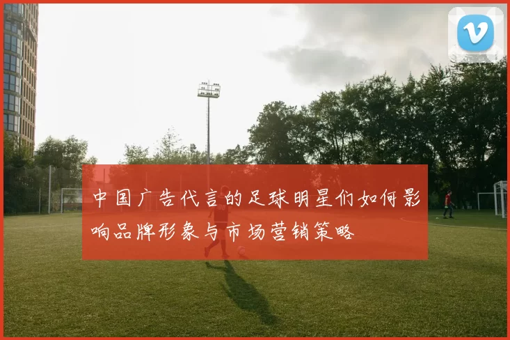 中国广告代言的足球明星们如何影响品牌形象与市场营销策略