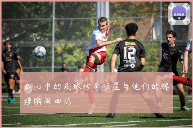 我心中的足球传奇明星与他们的辉煌瞬间回忆