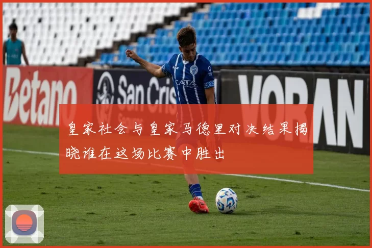 皇家社会与皇家马德里对决结果揭晓谁在这场比赛中胜出