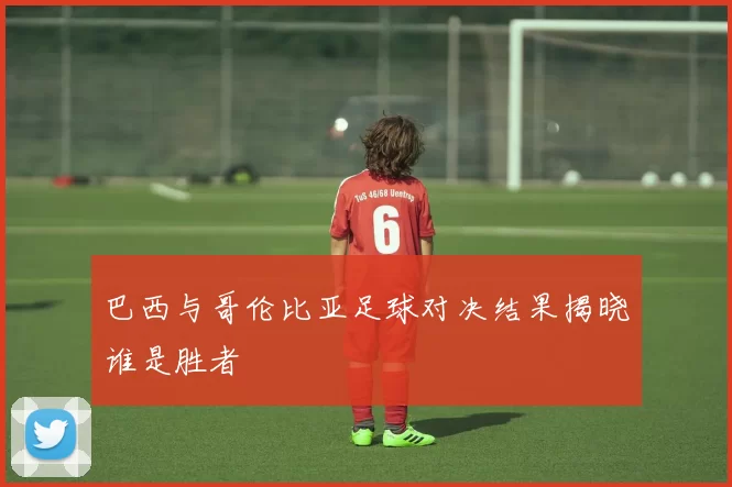 巴西与哥伦比亚足球对决结果揭晓谁是胜者