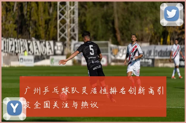 广州乒乓球队灵活性排名创新高引发全国关注与热议