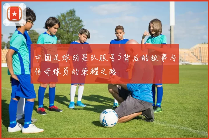 中国足球明星队服号5背后的故事与传奇球员的荣耀之路