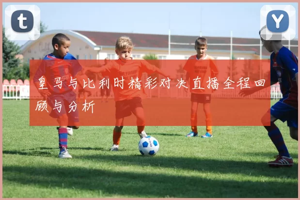 皇马与比利时精彩对决直播全程回顾与分析