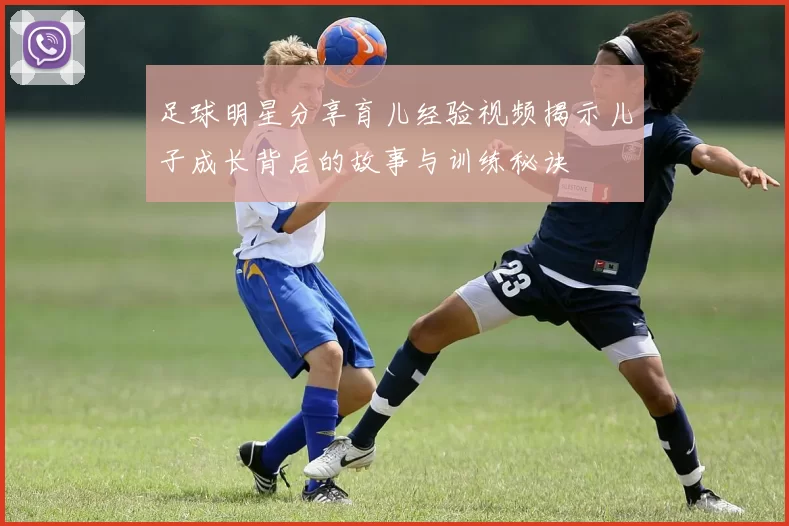 足球明星分享育儿经验视频揭示儿子成长背后的故事与训练秘诀