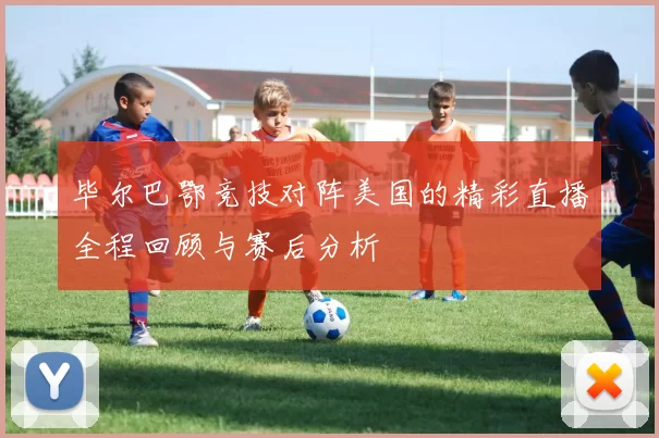 毕尔巴鄂竞技对阵美国的精彩直播全程回顾与赛后分析