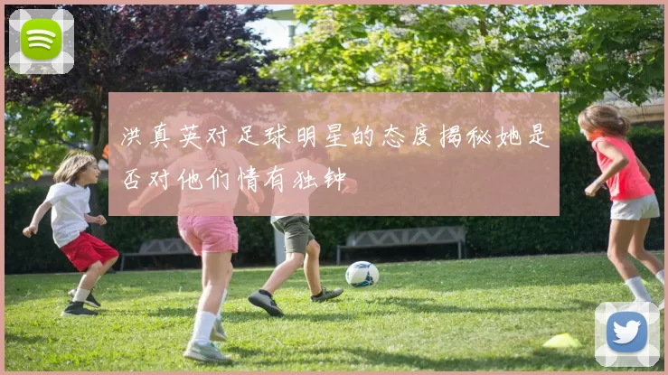 洪真英对足球明星的态度揭秘她是否对他们情有独钟